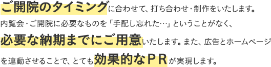 ご開院のタイミングに合わせて、お打ち合わせ・制作をいたします。内覧会・ご開院に必要なものを「手配し忘れた！」ということがなく、必要な納期までにご用意いたします。また、広告とホームページを連動させることで、とても効果的なPRが実現します。