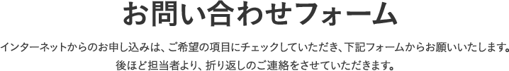 お問い合わせフォーム、インターネットからのお申し込みは、ご希望の項目にチェックしていただき、下記フォームからお願いいたします。後ほど担当者より、折り返しのご連絡をさせていただきます。