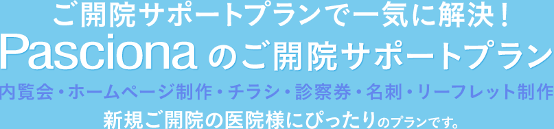 ご開院サポートプランで一気に解決！Pascionaのご開院サポートプラン、内覧会・ホームページ制作・チラシ・診察券・名刺・リーフレット制作、新規ご開院の医院様にぴったりのプランです。